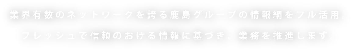 業界有数のネットワークを誇る鹿島グループの情報網をフル活用。フレッシュで信頼のおける情報に基づき、業務を推進します。